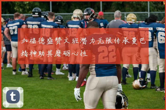 加福德盛赞文班潜力无限传承曼巴精神助其磨砺心性