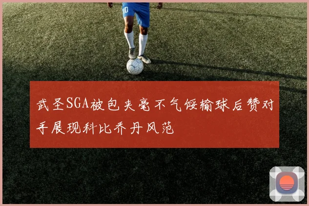 武圣SGA被包夹毫不气馁输球后赞对手展现科比乔丹风范