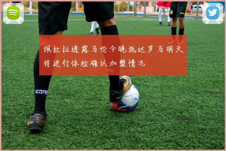 佩杜拉透露马伦今晚抵达罗马明天将进行体检确认加盟情况