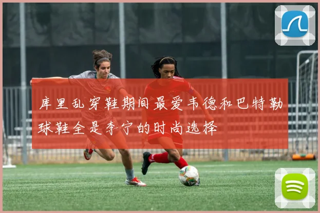 库里乱穿鞋期间最爱韦德和巴特勒球鞋全是李宁的时尚选择