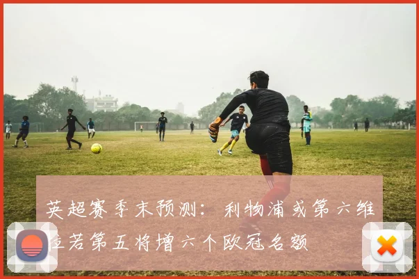 英超赛季末预测：利物浦或第六维拉若第五将增六个欧冠名额