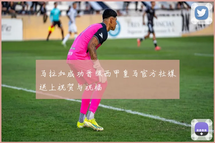 马拉加成功晋级西甲皇马官方社媒送上祝贺与祝福