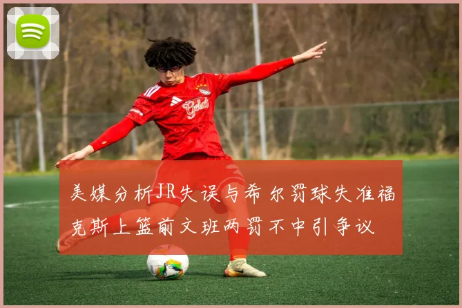美媒分析JR失误与希尔罚球失准福克斯上篮前文班两罚不中引争议