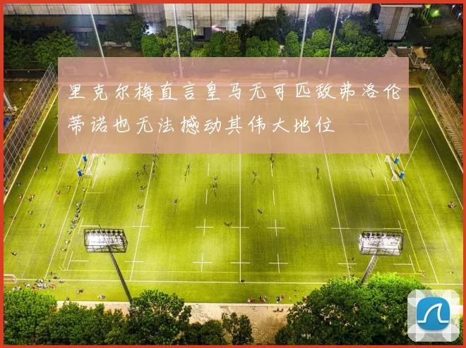 里克尔梅直言皇马无可匹敌弗洛伦蒂诺也无法撼动其伟大地位