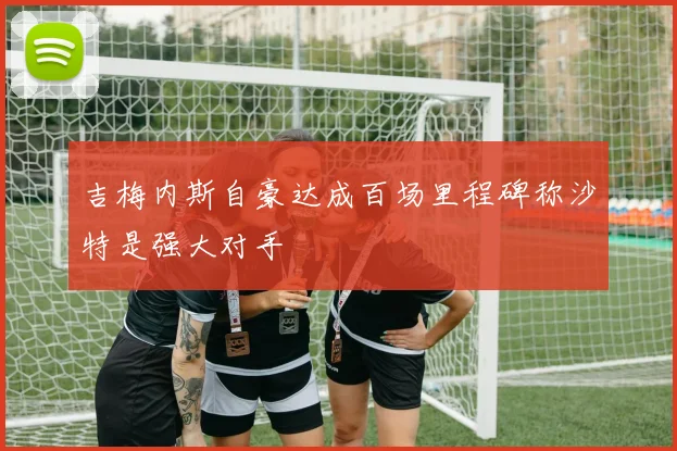 吉梅内斯自豪达成百场里程碑称沙特是强大对手