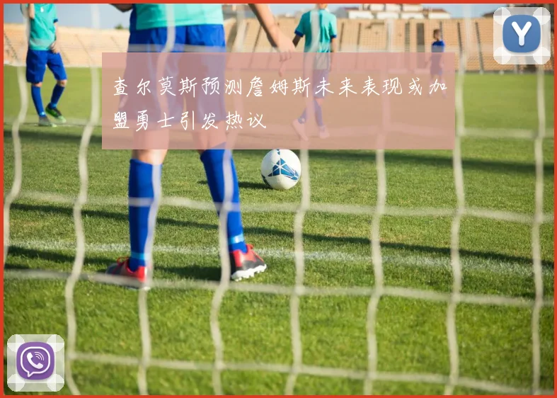 查尔莫斯预测詹姆斯未来表现或加盟勇士引发热议