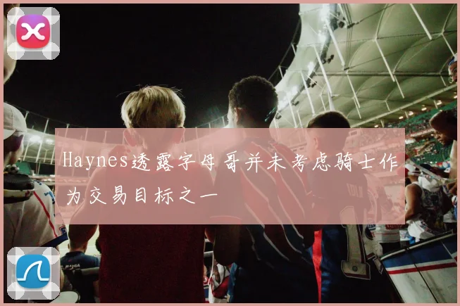 Haynes透露字母哥并未考虑骑士作为交易目标之一