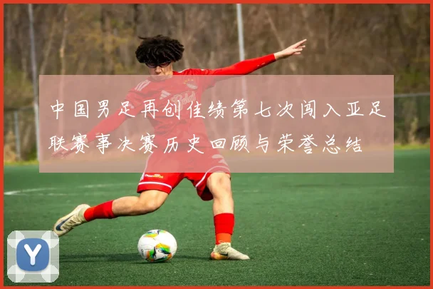 中国男足再创佳绩第七次闯入亚足联赛事决赛历史回顾与荣誉总结