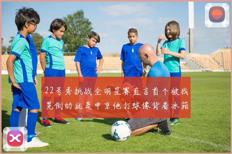 22号秀挑战全明星赛直言首个被我晃倒的就是申京他打球像背着冰箱一样笨重
