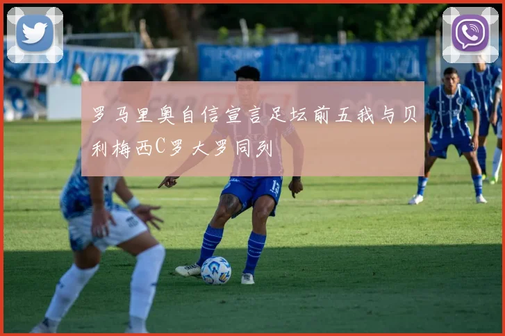罗马里奥自信宣言足坛前五我与贝利梅西C罗大罗同列