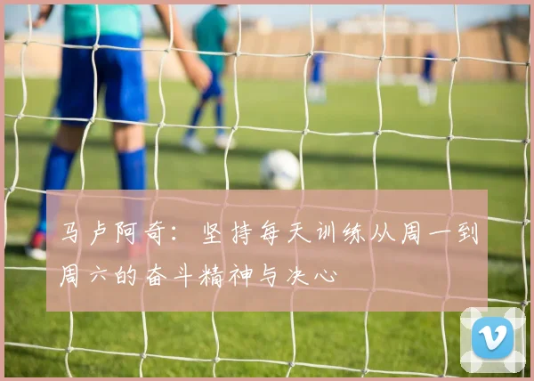 马卢阿奇：坚持每天训练从周一到周六的奋斗精神与决心