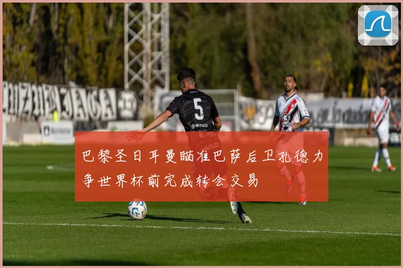巴黎圣日耳曼瞄准巴萨后卫孔德力争世界杯前完成转会交易