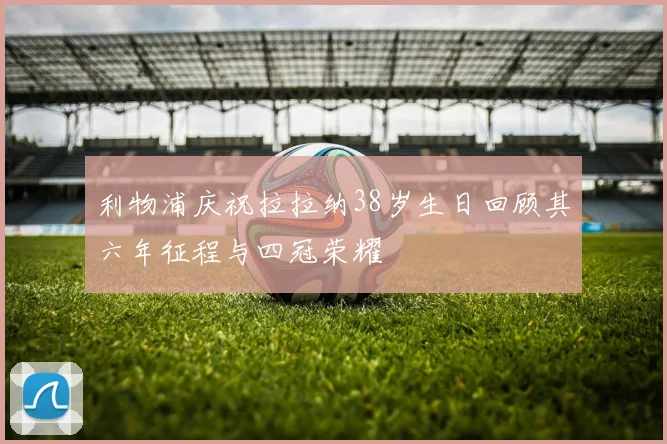 利物浦庆祝拉拉纳38岁生日回顾其六年征程与四冠荣耀