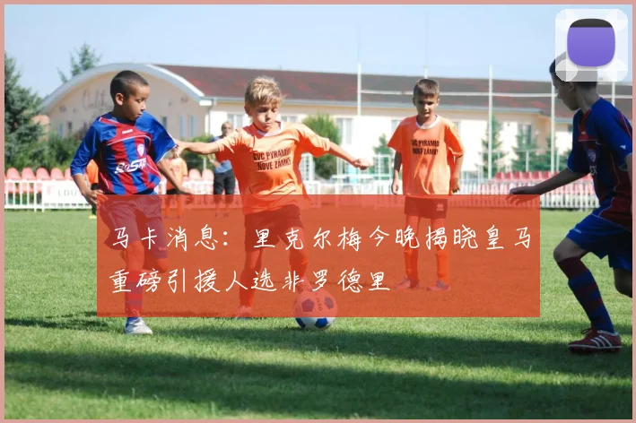 马卡消息：里克尔梅今晚揭晓皇马重磅引援人选非罗德里