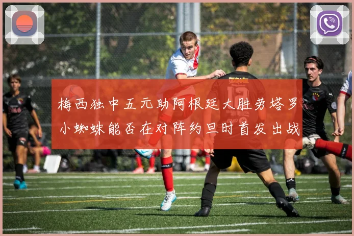 梅西独中五元助阿根廷大胜劳塔罗小蜘蛛能否在对阵约旦时首发出战