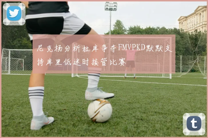 尼克杨分析杜库争夺FMVPKD默默支持库里低迷时接管比赛