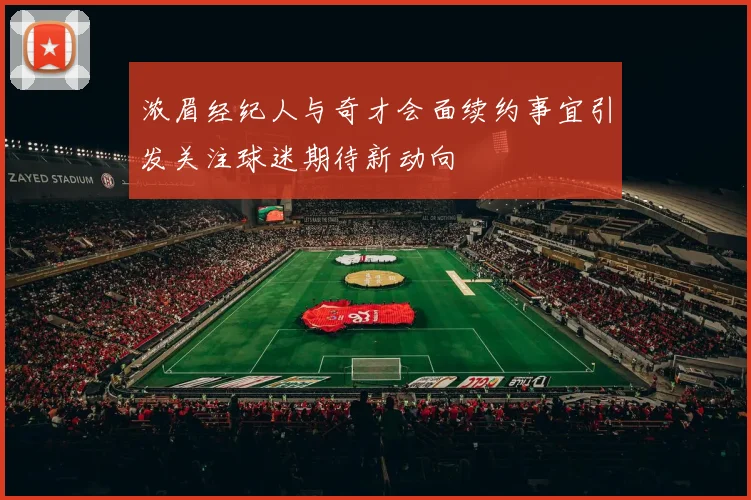 浓眉经纪人与奇才会面续约事宜引发关注球迷期待新动向