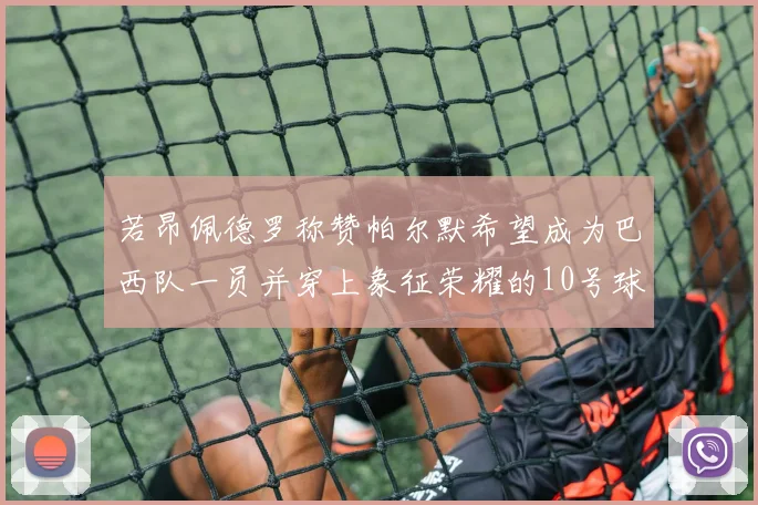 若昂佩德罗称赞帕尔默希望成为巴西队一员并穿上象征荣耀的10号球衣
