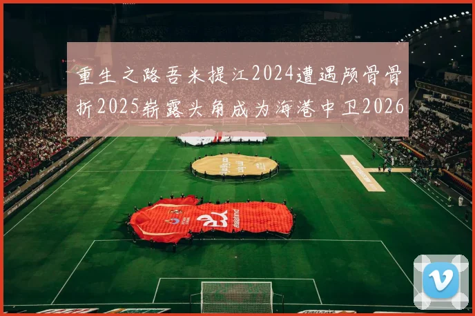 重生之路吾米提江2024遭遇颅骨骨折2025崭露头角成为海港中卫2026冲击U23冠军