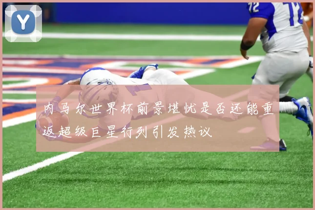 内马尔世界杯前景堪忧是否还能重返超级巨星行列引发热议