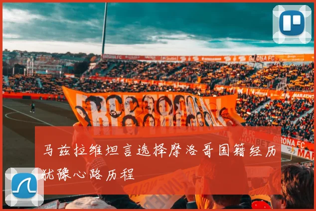 马兹拉维坦言选择摩洛哥国籍经历犹豫心路历程