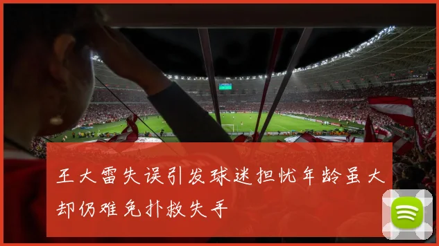 王大雷失误引发球迷担忧年龄虽大却仍难免扑救失手