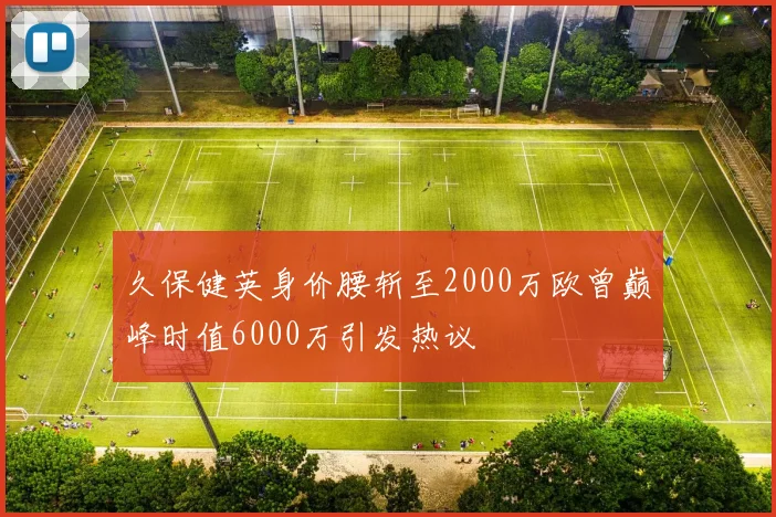 久保健英身价腰斩至2000万欧曾巅峰时值6000万引发热议