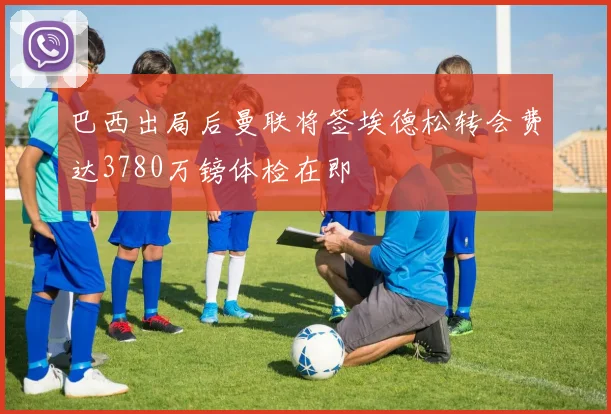巴西出局后曼联将签埃德松转会费达3780万镑体检在即