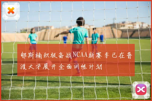 郇斯楠积极备战NCAA新赛季已在普渡大学展开全面训练计划