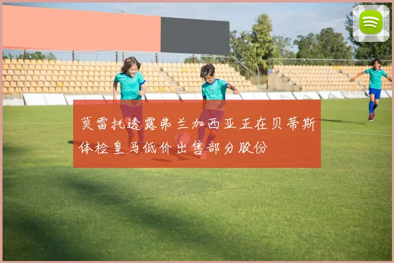 莫雷托透露弗兰加西亚正在贝蒂斯体检皇马低价出售部分股份